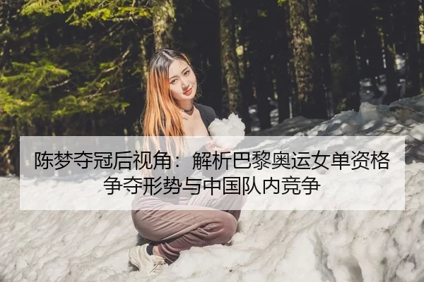 陈梦夺冠后视角：解析巴黎奥运女单资格争夺形势与中国队内竞争
